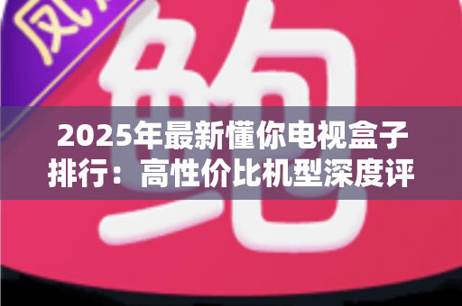 2025年最新懂你电视盒子排行:高性价比机型深度评测与选购避坑指南 2025年最新懂你电视盒子排行:高性价比机型深度评测与选购避坑指南