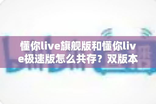 懂你live旗舰版和懂你live极速版怎么共存?双版本安装使用全攻略 懂你live旗舰版和懂你live极速版怎么共存?双版本安装使用全攻略