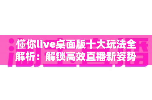 懂你live桌面版十大玩法全解析:解锁高效直播新姿势,让每一场直播都精彩升级 懂你live桌面版十大玩法全解析:解锁高效直播新姿势,让每一场直播都精彩升级