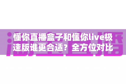 懂你直播盒子和懂你live极速版谁更合适?全方位对比测评帮你选出最适合的那一款 懂你直播盒子和懂你live极速版谁更合适?全方位对比测评帮你选出最适合的那一款