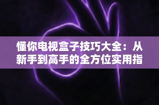 懂你电视盒子技巧大全：从新手到高手的全方位实用指南