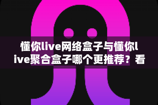 懂你live网络盒子与懂你live聚合盒子哪个更推荐?看懂这篇再买不踩坑 懂你live网络盒子与懂你live聚合盒子哪个更推荐?看懂这篇再买不踩坑