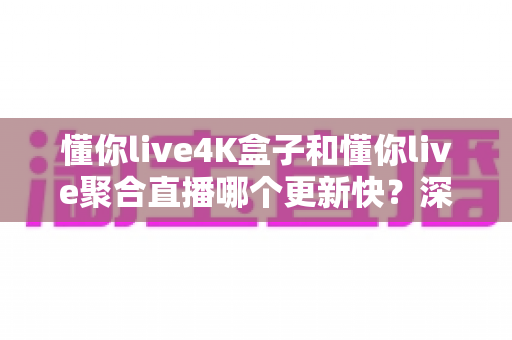 懂你live4K盒子和懂你live聚合直播哪个更新快?深度对比解析与选购避坑指南 懂你live4K盒子和懂你live聚合直播哪个更新快?深度对比解析与选购避坑指南