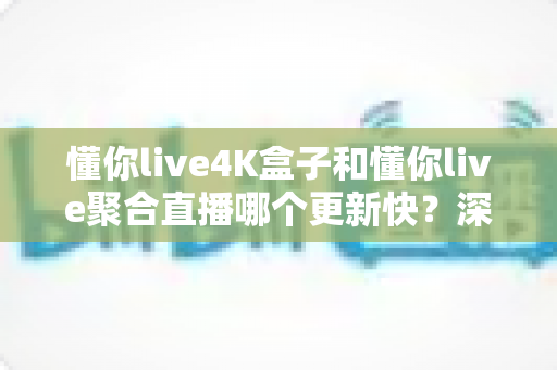 懂你live4K盒子和懂你live聚合直播哪个更新快?深度对比解析与选购避坑指南 懂你live4K盒子和懂你live聚合直播哪个更新快?深度对比解析与选购避坑指南