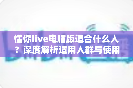 懂你live电脑版适合什么人?深度解析适用人群与使用场景指南 懂你live电脑版适合什么人?深度解析适用人群与使用场景指南