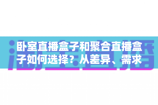卧室直播盒子和聚合直播盒子如何选择?从差异、需求到避坑的全维度选购指南 卧室直播盒子和聚合直播盒子如何选择?从差异、需求到避坑的全维度选购指南