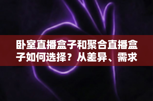 卧室直播盒子和聚合直播盒子如何选择?从差异、需求到避坑的全维度选购指南 卧室直播盒子和聚合直播盒子如何选择?从差异、需求到避坑的全维度选购指南