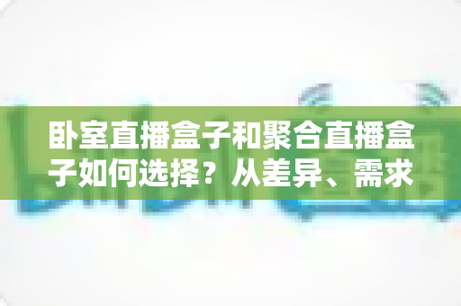 卧室直播盒子和聚合直播盒子如何选择？从差异、需求到避坑的全维度选购指南