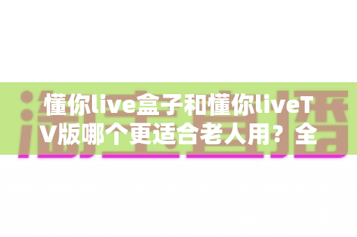 懂你live盒子和懂你liveTV版哪个更适合老人用?全维度深度评测与家庭选购指南 懂你live盒子和懂你liveTV版哪个更适合老人用?全维度深度评测与家庭选购指南