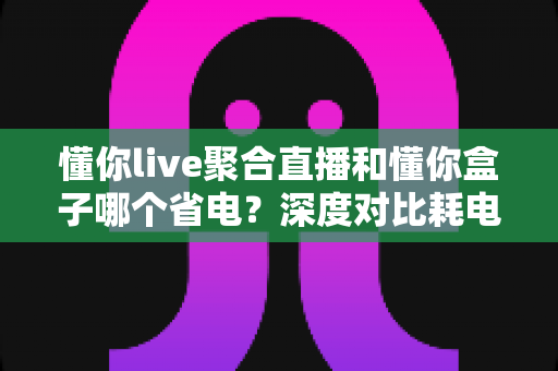 懂你live聚合直播和懂你盒子哪个省电?深度对比耗电差异与实用省电指南 懂你live聚合直播和懂你盒子哪个省电?深度对比耗电差异与实用省电指南
