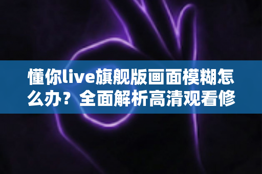 懂你live旗舰版画面模糊怎么办？全面解析高清观看修复技巧与实用指南