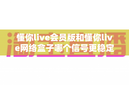 懂你live会员版和懂你live网络盒子哪个信号更稳定?全方位对比与选购指南 懂你live会员版和懂你live网络盒子哪个信号更稳定?全方位对比与选购指南