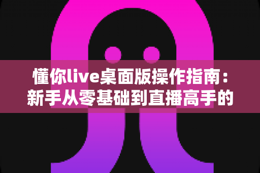 懂你live桌面版操作指南:新手从零基础到直播高手的全流程实战教程 懂你live桌面版操作指南:新手从零基础到直播高手的全流程实战教程