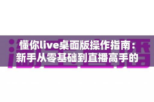 懂你live桌面版操作指南:新手从零基础到直播高手的全流程实战教程 懂你live桌面版操作指南:新手从零基础到直播高手的全流程实战教程