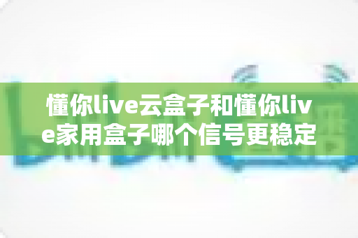 懂你live云盒子和懂你live家用盒子哪个信号更稳定?全方位对比评测助你选对电视盒子 懂你live云盒子和懂你live家用盒子哪个信号更稳定?全方位对比评测助你选对电视盒子