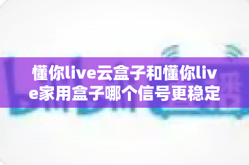 懂你live云盒子和懂你live家用盒子哪个信号更稳定?全方位对比评测助你选对电视盒子 懂你live云盒子和懂你live家用盒子哪个信号更稳定?全方位对比评测助你选对电视盒子