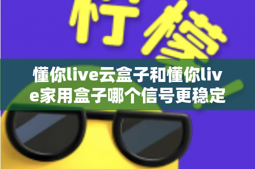 懂你live云盒子和懂你live家用盒子哪个信号更稳定?全方位对比评测助你选对电视盒子 懂你live云盒子和懂你live家用盒子哪个信号更稳定?全方位对比评测助你选对电视盒子
