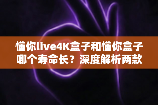 懂你live4K盒子和懂你盒子哪个寿命长?深度解析两款电视盒子的耐用性与保养全攻略 懂你live4K盒子和懂你盒子哪个寿命长?深度解析两款电视盒子的耐用性与保养全攻略