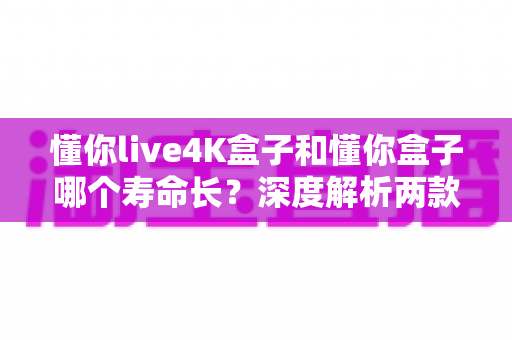 懂你live4K盒子和懂你盒子哪个寿命长?深度解析两款电视盒子的耐用性与保养全攻略 懂你live4K盒子和懂你盒子哪个寿命长?深度解析两款电视盒子的耐用性与保养全攻略