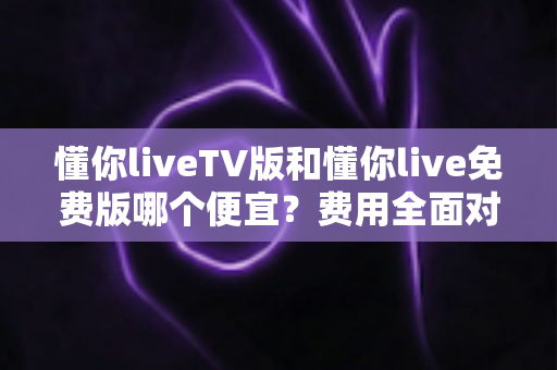 懂你liveTV版和懂你live免费版哪个便宜?费用全面对比与省钱选购指南 懂你liveTV版和懂你live免费版哪个便宜?费用全面对比与省钱选购指南