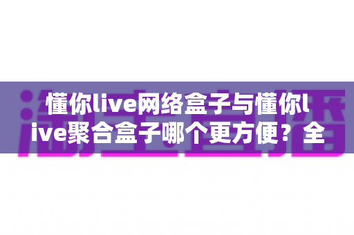懂你live网络盒子与懂你live聚合盒子哪个更方便?全面对比帮你找到最适合的观影方案 懂你live网络盒子与懂你live聚合盒子哪个更方便?全面对比帮你找到最适合的观影方案