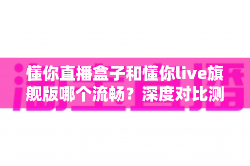 懂你直播盒子和懂你live旗舰版哪个流畅？深度对比测评帮你选出最佳观影方案
