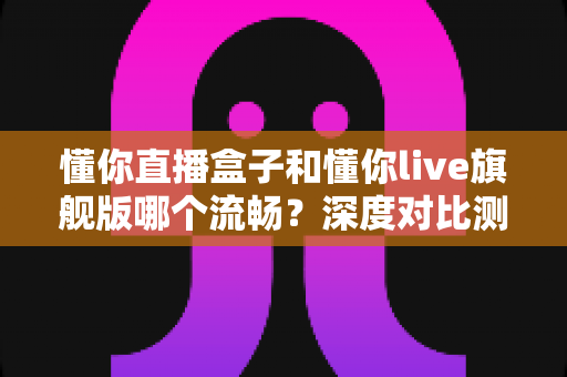 懂你直播盒子和懂你live旗舰版哪个流畅？深度对比测评帮你选出最佳观影方案