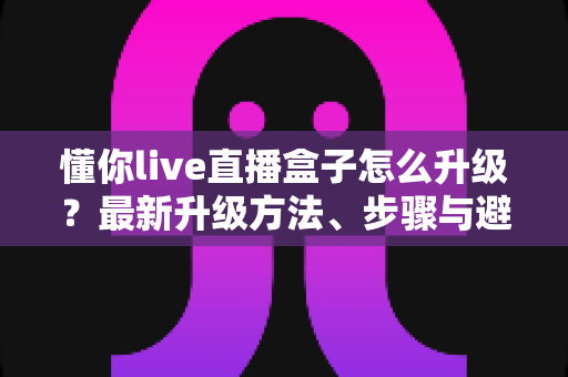 懂你live直播盒子怎么升级?最新升级方法、步骤与避坑指南全解析 懂你live直播盒子怎么升级?最新升级方法、步骤与避坑指南全解析
