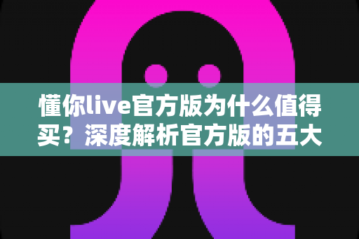 懂你live官方版为什么值得买？深度解析官方版的五大核心优势与真实购买价值