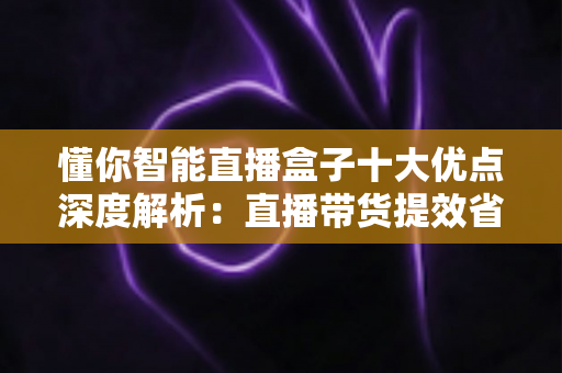 懂你智能直播盒子十大优点深度解析:直播带货提效省心的智能神器 懂你智能直播盒子十大优点深度解析:直播带货提效省心的智能神器