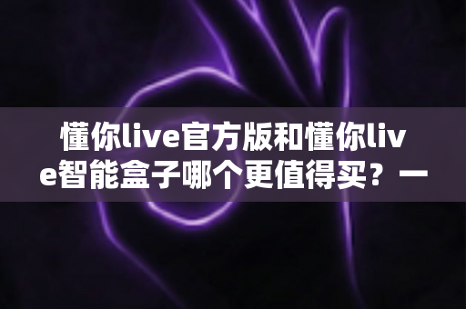 懂你live官方版和懂你live智能盒子哪个更值得买?一文看懂两者差异与选购攻略 懂你live官方版和懂你live智能盒子哪个更值得买?一文看懂两者差异与选购攻略