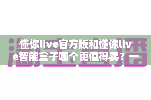 懂你live官方版和懂你live智能盒子哪个更值得买?一文看懂两者差异与选购攻略 懂你live官方版和懂你live智能盒子哪个更值得买?一文看懂两者差异与选购攻略