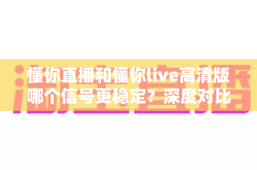懂你直播和懂你live高清版哪个信号更稳定?深度对比分析与选择指南 懂你直播和懂你live高清版哪个信号更稳定?深度对比分析与选择指南