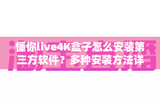 懂你live4K盒子怎么安装第三方软件？多种安装方法详解与避坑指南