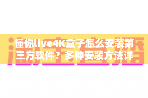 懂你live4K盒子怎么安装第三方软件？多种安装方法详解与避坑指南