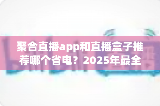 聚合直播app和直播盒子推荐哪个省电?2025年最全省电对比与选购避坑指南 聚合直播app和直播盒子推荐哪个省电?2025年最全省电对比与选购避坑指南