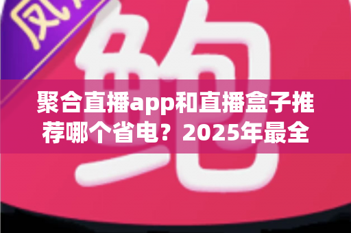 聚合直播app和直播盒子推荐哪个省电?2025年最全省电对比与选购避坑指南 聚合直播app和直播盒子推荐哪个省电?2025年最全省电对比与选购避坑指南