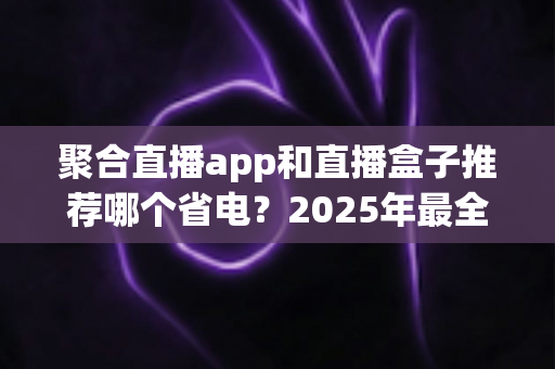 聚合直播app和直播盒子推荐哪个省电？2025年最全省电对比与选购避坑指南