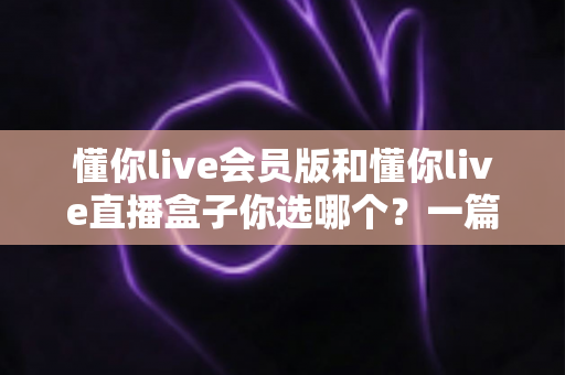 懂你live会员版和懂你live直播盒子你选哪个?一篇讲透的深度对比指南 懂你live会员版和懂你live直播盒子你选哪个?一篇讲透的深度对比指南