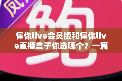 懂你live会员版和懂你live直播盒子你选哪个?一篇讲透的深度对比指南 懂你live会员版和懂你live直播盒子你选哪个?一篇讲透的深度对比指南