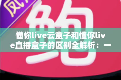 懂你live云盒子和懂你live直播盒子的区别全解析:一文读懂两大设备,助你选对直播利器 懂你live云盒子和懂你live直播盒子的区别全解析:一文读懂两大设备,助你选对直播利器