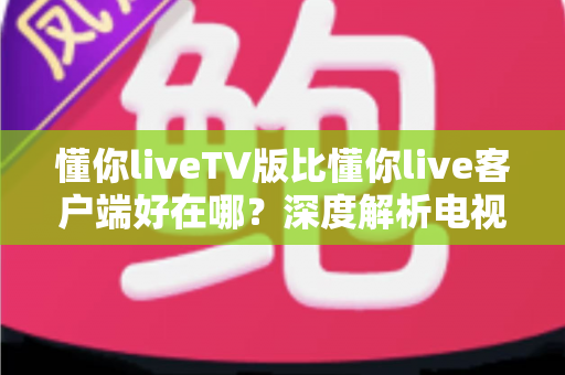懂你liveTV版比懂你live客户端好在哪？深度解析电视大屏观影的五大核心优势与实用指南
