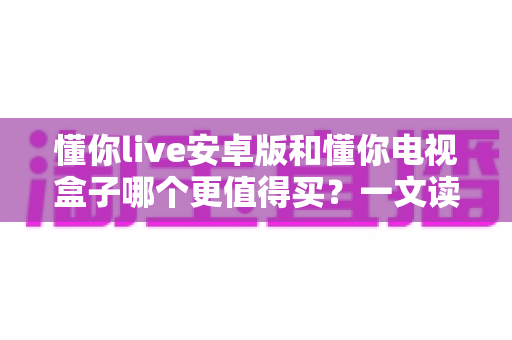 懂你live安卓版和懂你电视盒子哪个更值得买?一文读懂两者差异与选购攻略 懂你live安卓版和懂你电视盒子哪个更值得买?一文读懂两者差异与选购攻略