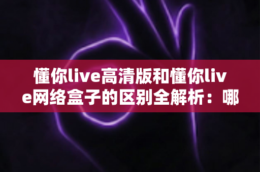 懂你live高清版和懂你live网络盒子的区别全解析：哪一款更适合你的家庭娱乐需求？