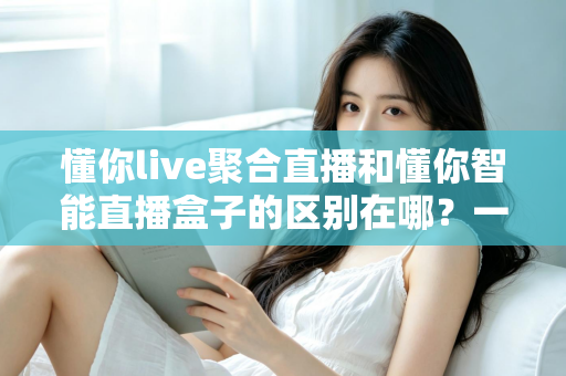 懂你live聚合直播和懂你智能直播盒子的区别在哪?一篇文章帮你彻底理清产品定位、功能差异与选购思路 懂你live聚合直播和懂你智能直播盒子的区别在哪?一篇文章帮你彻底理清产品定位、功能差异与选购思路