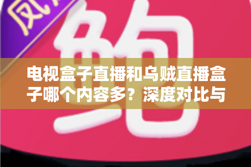 电视盒子直播和乌贼直播盒子哪个内容多？深度对比与选购指南