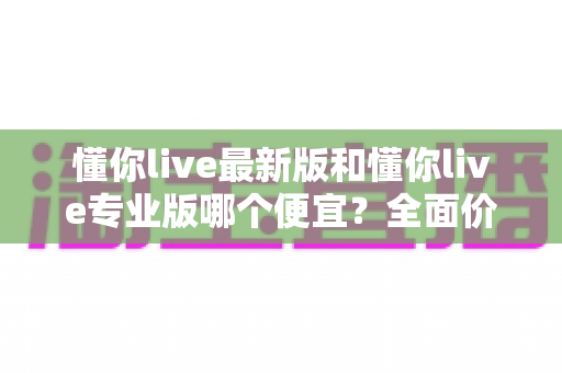 懂你live最新版和懂你live专业版哪个便宜?全面价格对比与选购指南 懂你live最新版和懂你live专业版哪个便宜?全面价格对比与选购指南