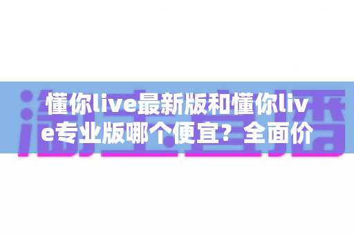 懂你live最新版和懂你live专业版哪个便宜?全面价格对比与选购指南 懂你live最新版和懂你live专业版哪个便宜?全面价格对比与选购指南