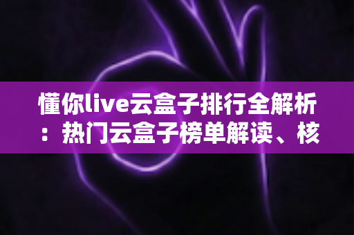 懂你live云盒子排行全解析:热门云盒子榜单解读、核心评测维度与选购避坑指南一文读懂 懂你live云盒子排行全解析:热门云盒子榜单解读、核心评测维度与选购避坑指南一文读懂
