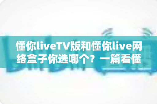 懂你liveTV版和懂你live网络盒子你选哪个?一篇看懂差异的深度选购指南 懂你liveTV版和懂你live网络盒子你选哪个?一篇看懂差异的深度选购指南